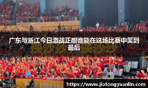 广东与浙江今日激战正酣谁能在这场比赛中笑到最后