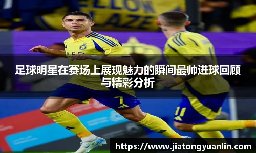 足球明星在赛场上展现魅力的瞬间最帅进球回顾与精彩分析